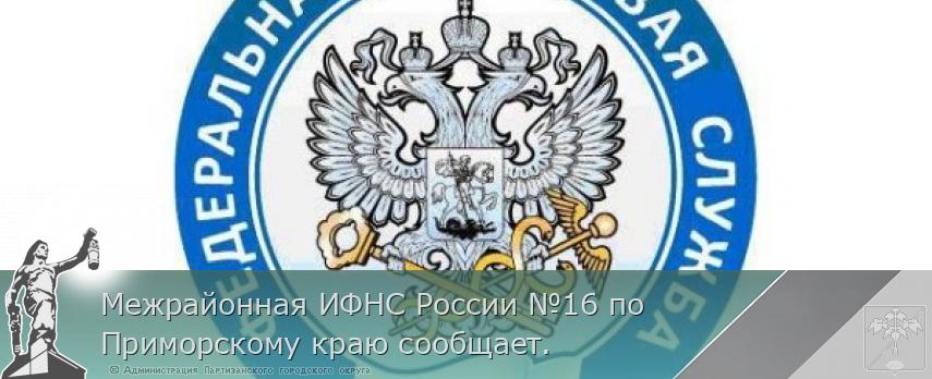 Межрайонная ИФНС России №16 по Приморскому краю сообщает. | Администрация муниципального округа город Партизанск Приморского края Официальный сайт
