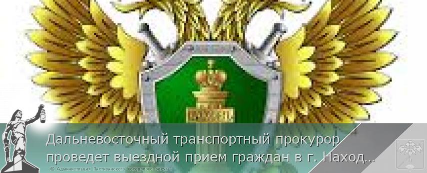 Дальневосточный транспортный прокурор проведет выездной прием граждан в г. Находке | Администрация муниципального округа город Партизанск Приморского края Официальный сайт