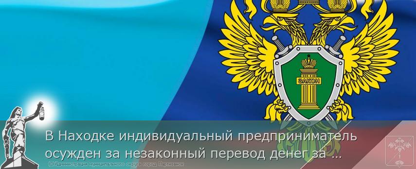 В Находке индивидуальный предприниматель осужден за незаконный перевод денег за границу | Администрация муниципального округа город Партизанск Приморского края Официальный сайт
